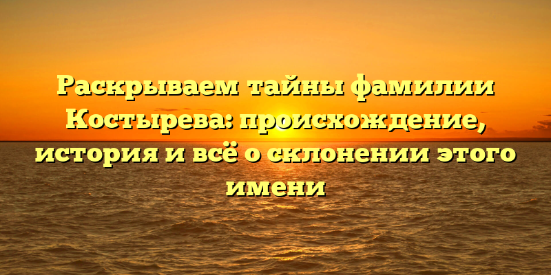 Раскрываем тайны фамилии Костырева: происхождение, история и всё о склонении этого имени