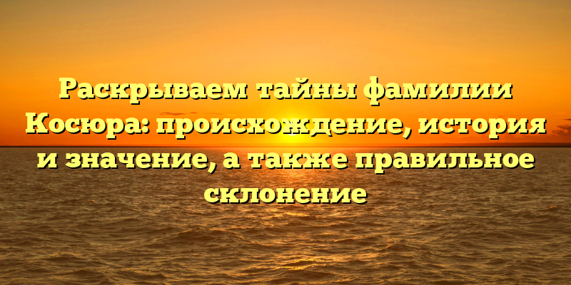 Раскрываем тайны фамилии Косюра: происхождение, история и значение, а также правильное склонение