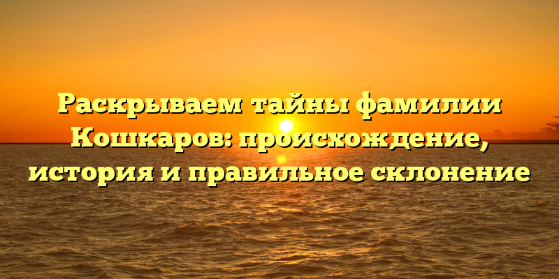 Раскрываем тайны фамилии Кошкаров: происхождение, история и правильное склонение