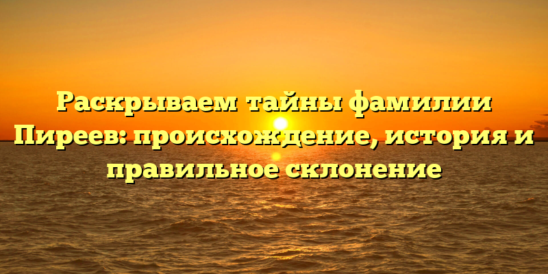 Раскрываем тайны фамилии Пиреев: происхождение, история и правильное склонение