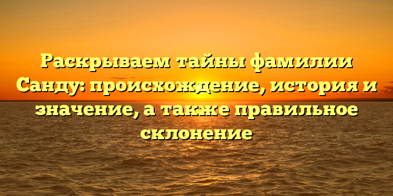 Раскрываем тайны фамилии Санду: происхождение, история и значение, а также правильное склонение