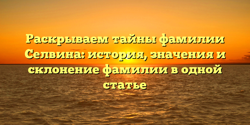 Раскрываем тайны фамилии Селвина: история, значения и склонение фамилии в одной статье