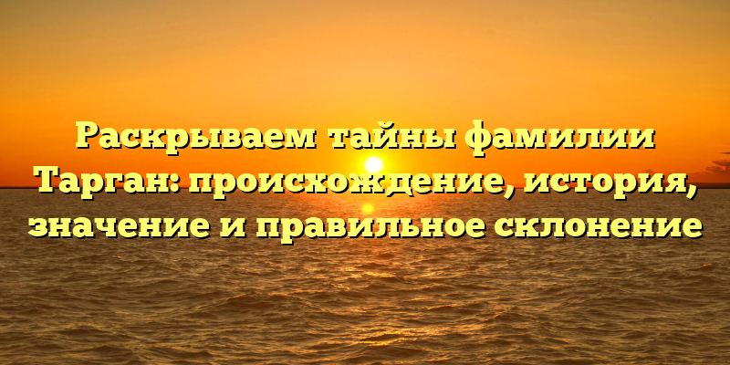 Раскрываем тайны фамилии Тарган: происхождение, история, значение и правильное склонение