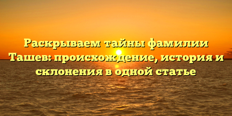 Раскрываем тайны фамилии Ташев: происхождение, история и склонения в одной статье