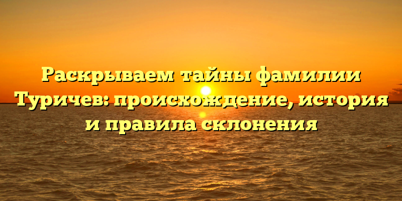 Раскрываем тайны фамилии Туричев: происхождение, история и правила склонения