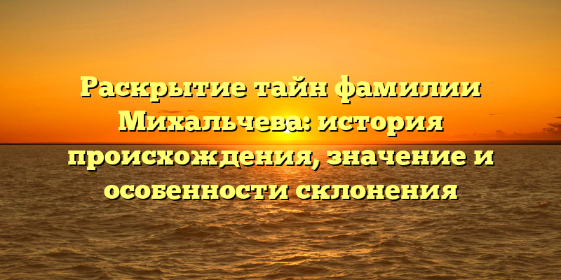 Раскрытие тайн фамилии Михальчева: история происхождения, значение и особенности склонения