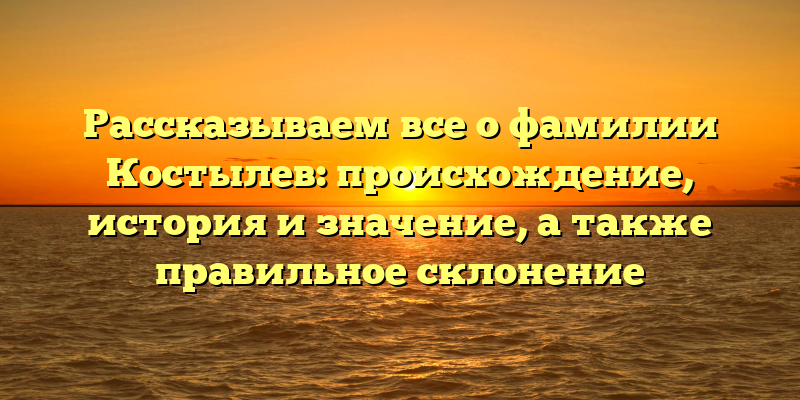 Рассказываем все о фамилии Костылев: происхождение, история и значение, а также правильное склонение