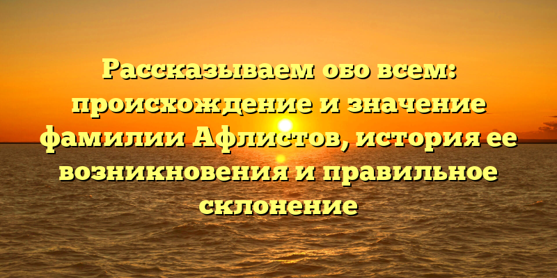 Рассказываем обо всем: происхождение и значение фамилии Афлистов, история ее возникновения и правильное склонение