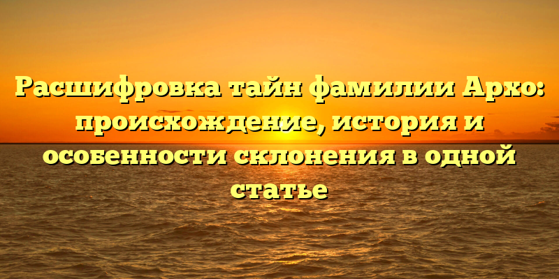 Расшифровка тайн фамилии Архо: происхождение, история и особенности склонения в одной статье