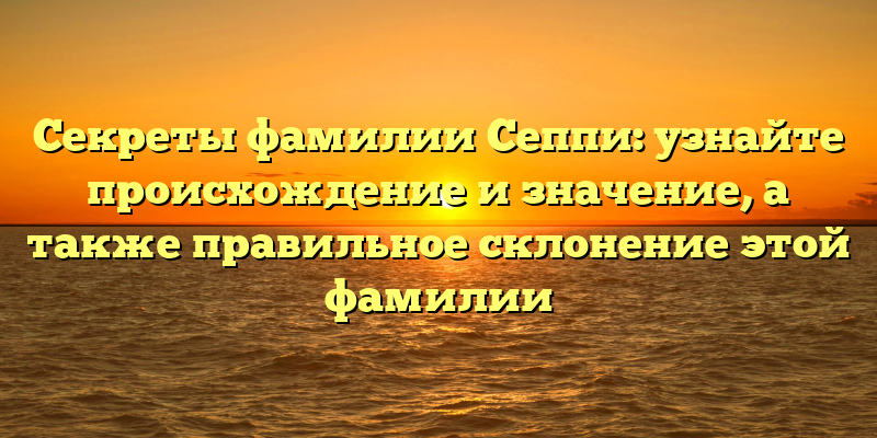 Секреты фамилии Сеппи: узнайте происхождение и значение, а также правильное склонение этой фамилии