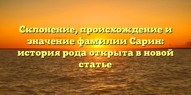 Склонение, происхождение и значение фамилии Сарин: история рода открыта в новой статье