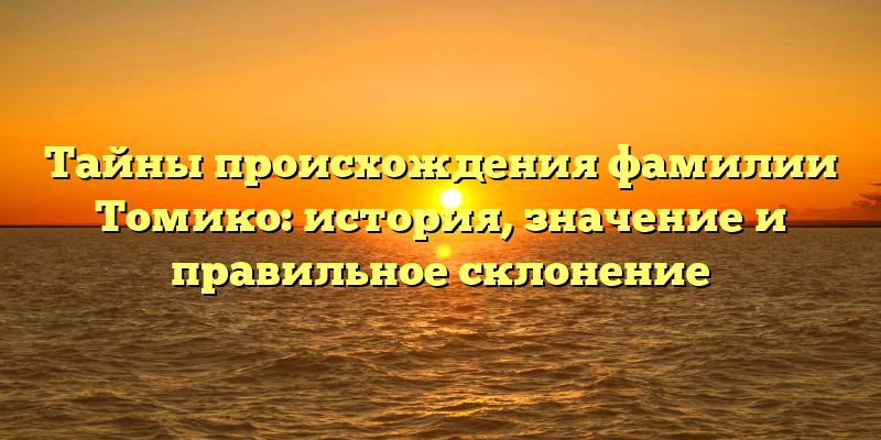 Тайны происхождения фамилии Томико: история, значение и правильное склонение