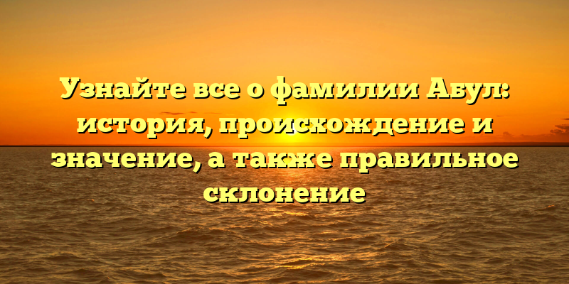 Узнайте все о фамилии Абул: история, происхождение и значение, а также правильное склонение