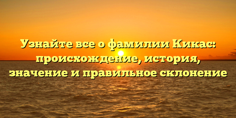 Узнайте все о фамилии Кикас: происхождение, история, значение и правильное склонение