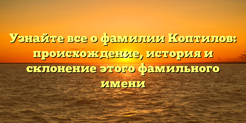 Узнайте все о фамилии Коптилов: происхождение, история и склонение этого фамильного имени