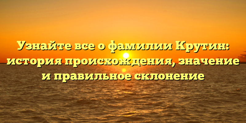 Узнайте все о фамилии Крутин: история происхождения, значение и правильное склонение