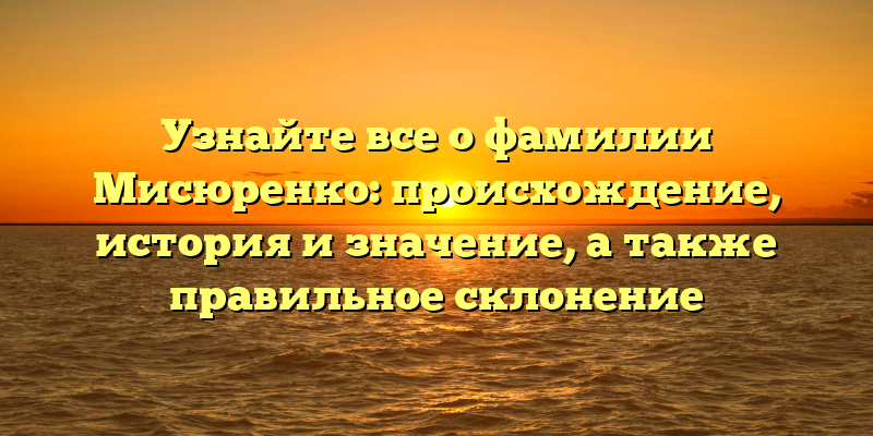 Узнайте все о фамилии Мисюренко: происхождение, история и значение, а также правильное склонение