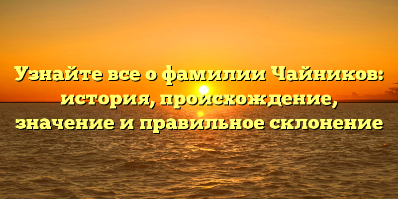 Узнайте все о фамилии Чайников: история, происхождение, значение и правильное склонение