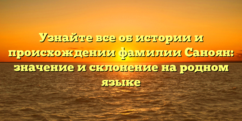 Узнайте все об истории и происхождении фамилии Саноян: значение и склонение на родном языке