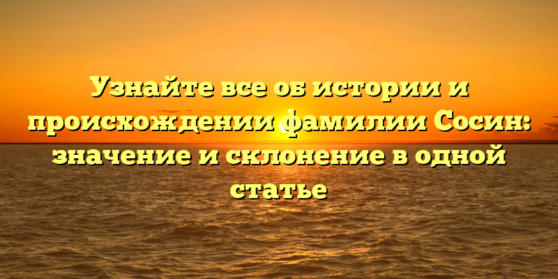 Узнайте все об истории и происхождении фамилии Сосин: значение и склонение в одной статье