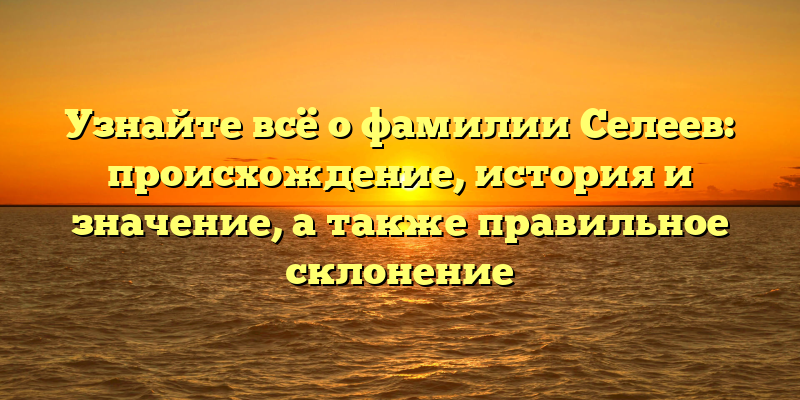 Узнайте всё о фамилии Селеев: происхождение, история и значение, а также правильное склонение