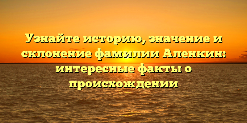 Узнайте историю, значение и склонение фамилии Аленкин: интересные факты о происхождении