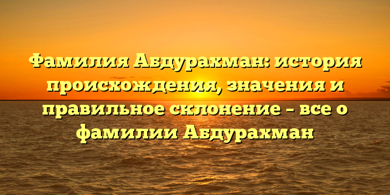 Фамилия Абдурахман: история происхождения, значения и правильное склонение – все о фамилии Абдурахман