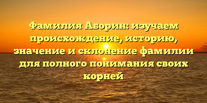 Фамилия Аборин: изучаем происхождение, историю, значение и склонение фамилии для полного понимания своих корней