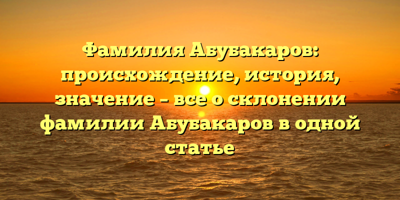 Фамилия Абубакаров: происхождение, история, значение – все о склонении фамилии Абубакаров в одной статье