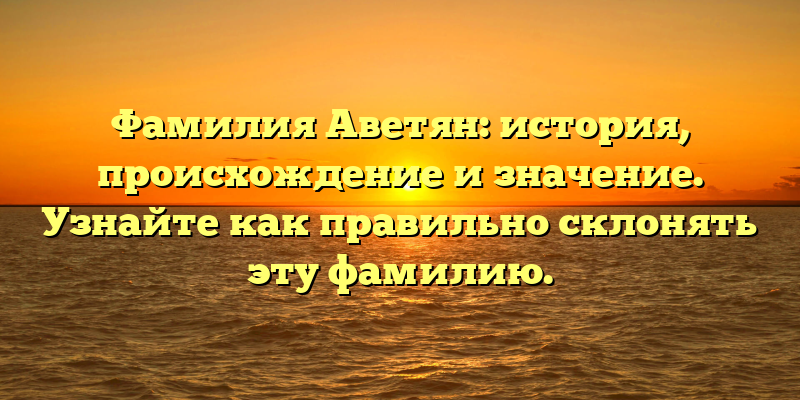 Фамилия Аветян: история, происхождение и значение. Узнайте как правильно склонять эту фамилию.