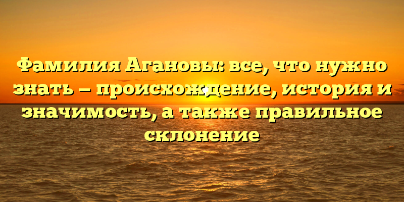 Фамилия Агановы: все, что нужно знать — происхождение, история и значимость, а также правильное склонение