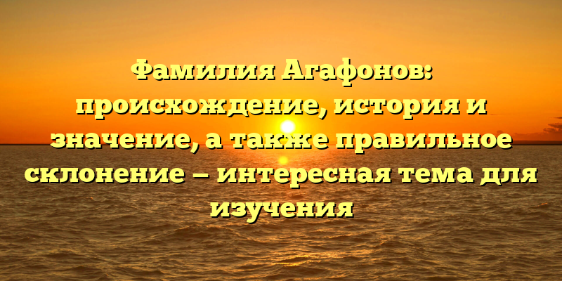 Фамилия Агафонов: происхождение, история и значение, а также правильное склонение — интересная тема для изучения