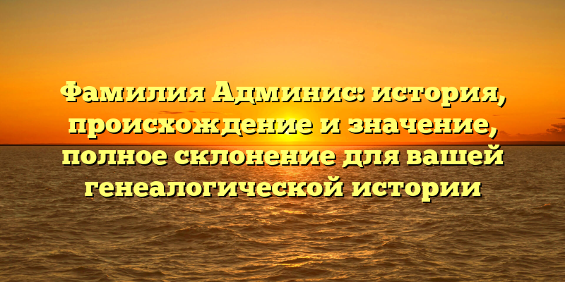 Фамилия Админис: история, происхождение и значение, полное склонение для вашей генеалогической истории