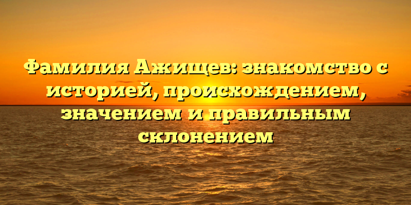 Фамилия Ажищев: знакомство с историей, происхождением, значением и правильным склонением