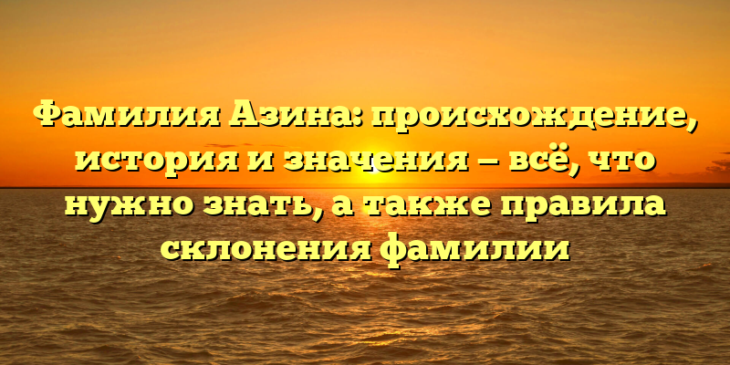 Фамилия Азина: происхождение, история и значения — всё, что нужно знать, а также правила склонения фамилии