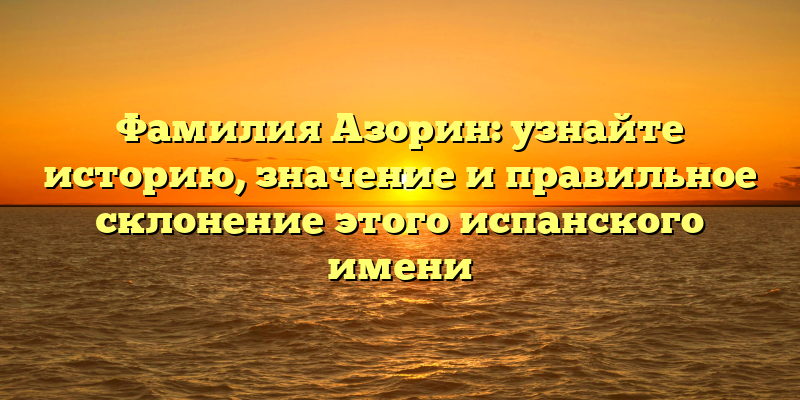 Фамилия Азорин: узнайте историю, значение и правильное склонение этого испанского имени