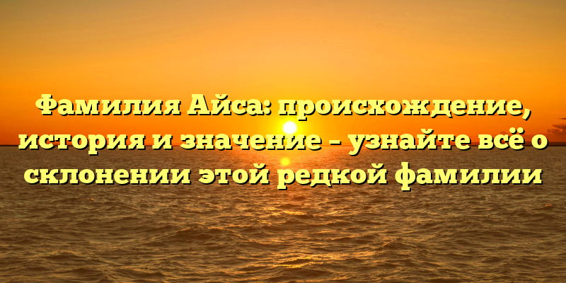 Фамилия Айса: происхождение, история и значение – узнайте всё о склонении этой редкой фамилии