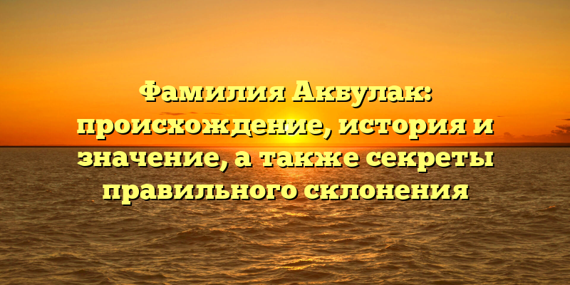 Фамилия Акбулак: происхождение, история и значение, а также секреты правильного склонения