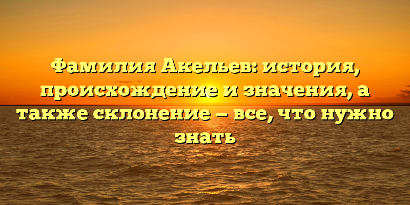 Фамилия Акельев: история, происхождение и значения, а также склонение — все, что нужно знать