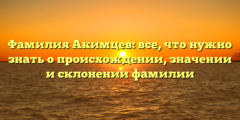 Фамилия Акимцев: все, что нужно знать о происхождении, значении и склонении фамилии