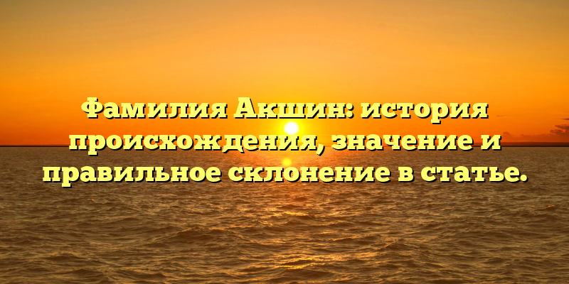 Фамилия Акшин: история происхождения, значение и правильное склонение в статье.