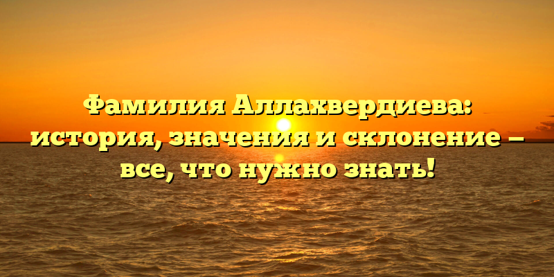 Фамилия Аллахвердиева: история, значения и склонение — все, что нужно знать!