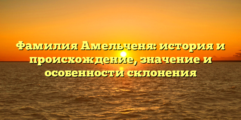 Фамилия Амельченя: история и происхождение, значение и особенности склонения