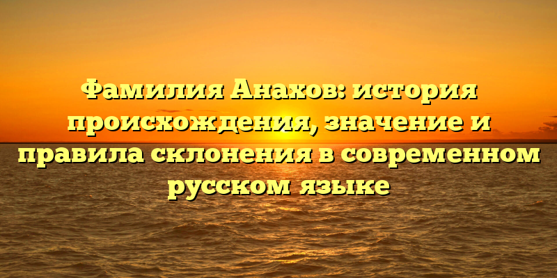 Фамилия Анахов: история происхождения, значение и правила склонения в современном русском языке