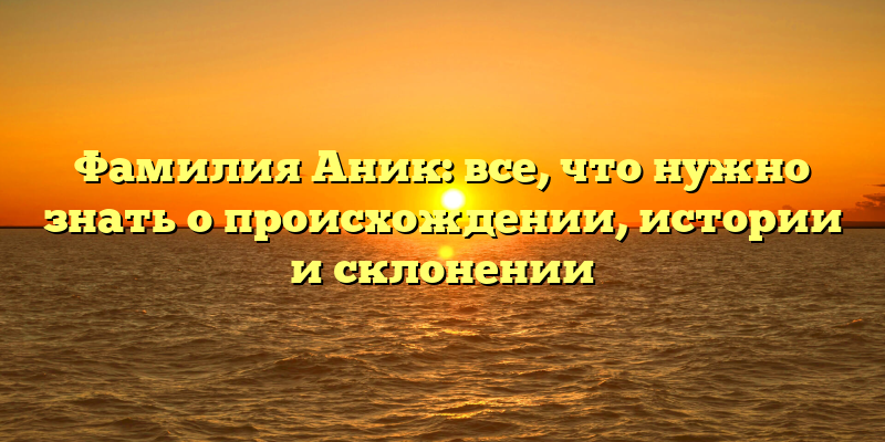 Фамилия Аник: все, что нужно знать о происхождении, истории и склонении