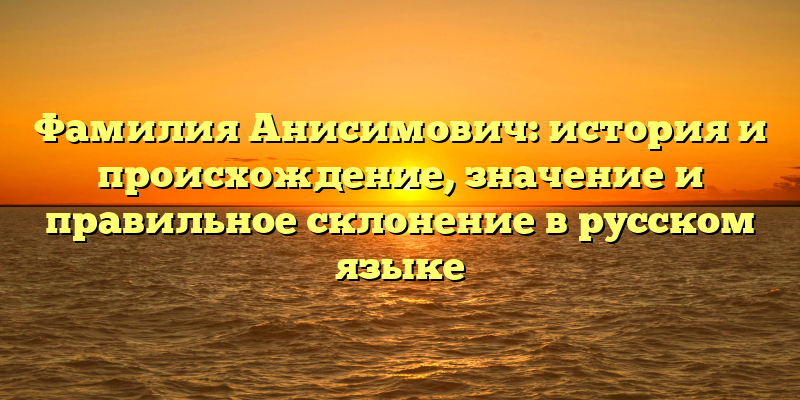 Фамилия Анисимович: история и происхождение, значение и правильное склонение в русском языке