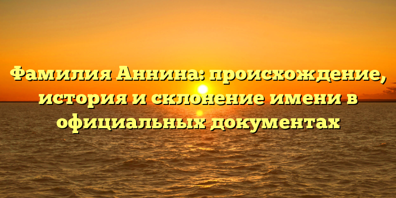 Фамилия Аннина: происхождение, история и склонение имени в официальных документах