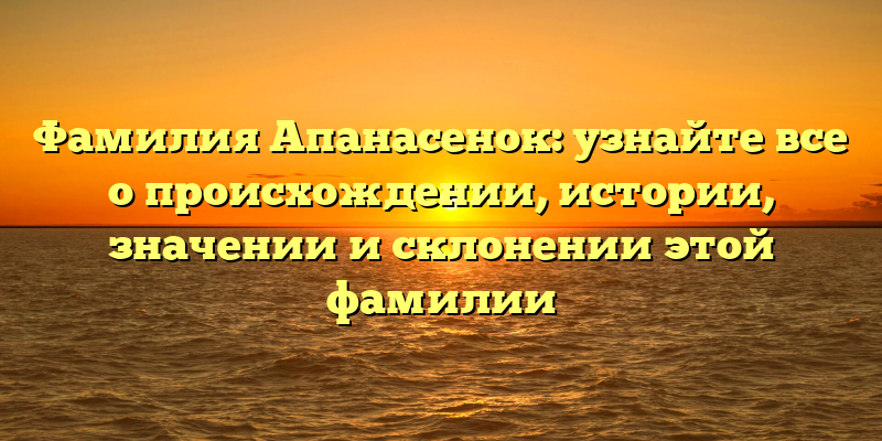 Фамилия Апанасенок: узнайте все о происхождении, истории, значении и склонении этой фамилии