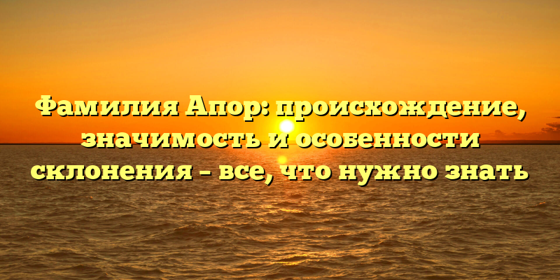 Фамилия Апор: происхождение, значимость и особенности склонения – все, что нужно знать