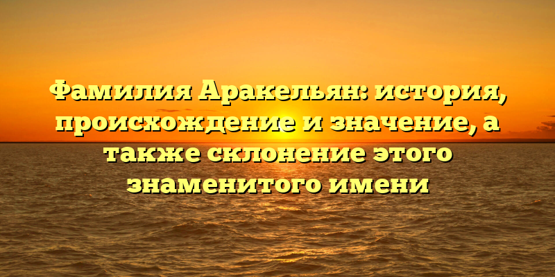 Фамилия Аракельян: история, происхождение и значение, а также склонение этого знаменитого имени